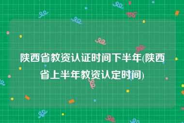 陕西省教资认证时间下半年(陕西省上半年教资认定时间)