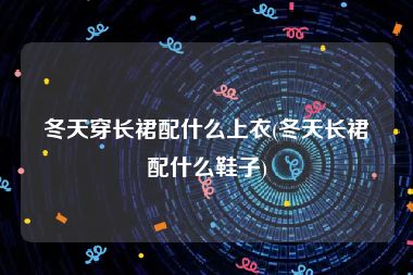 冬天穿长裙配什么上衣(冬天长裙配什么鞋子)