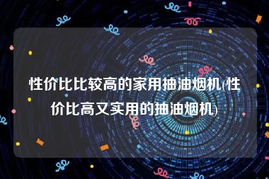 性价比比较高的家用抽油烟机(性价比高又实用的抽油烟机)