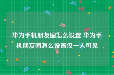 华为手机朋友圈怎么设置 华为手机朋友圈怎么设置仅一人可见