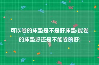 可以卷的床垫是不是好床垫(能卷的床垫好还是不能卷的好)