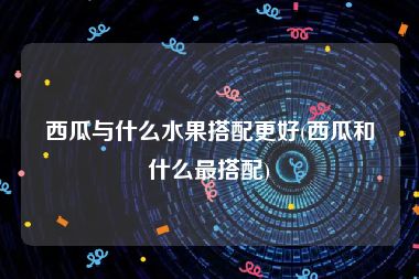 西瓜与什么水果搭配更好(西瓜和什么最搭配)