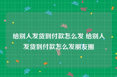 给别人发货到付款怎么发 给别人发货到付款怎么发朋友圈