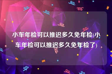 小车年检可以推迟多久免年检(小车年检可以推迟多久免年检了)