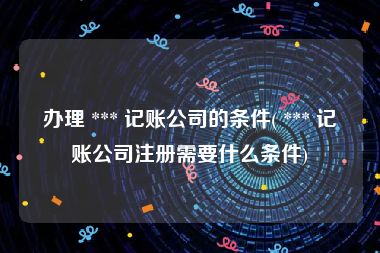 办理 *** 记账公司的条件( *** 记账公司注册需要什么条件)