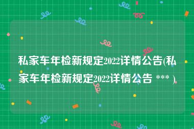 私家车年检新规定2022详情公告(私家车年检新规定2022详情公告 *** )