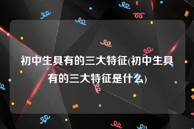 初中生具有的三大特征(初中生具有的三大特征是什么)