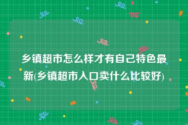 乡镇超市怎么样才有自己特色最新(乡镇超市入口卖什么比较好)