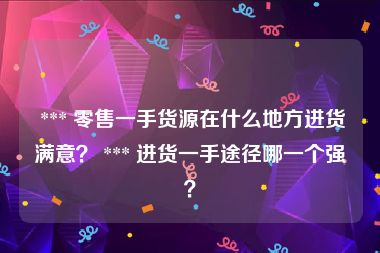  *** 零售一手货源在什么地方进货满意？ *** 进货一手途径哪一个强？