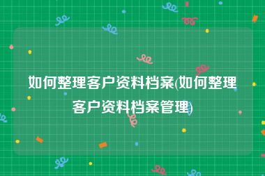 如何整理客户资料档案(如何整理客户资料档案管理)