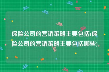 保险公司的营销策略主要包括(保险公司的营销策略主要包括哪些)