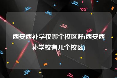 西安西补学校哪个校区好(西安西补学校有几个校区)