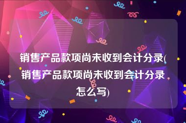 销售产品款项尚未收到会计分录(销售产品款项尚未收到会计分录怎么写)