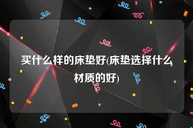 买什么样的床垫好(床垫选择什么材质的好)