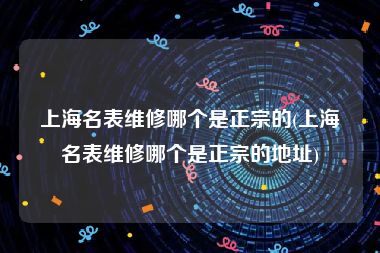 上海名表维修哪个是正宗的(上海名表维修哪个是正宗的地址)