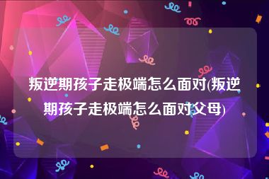 叛逆期孩子走极端怎么面对(叛逆期孩子走极端怎么面对父母)