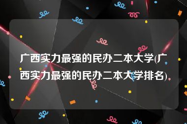 广西实力最强的民办二本大学(广西实力最强的民办二本大学排名)