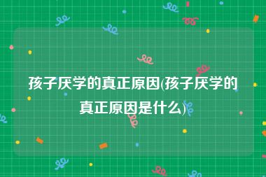 孩子厌学的真正原因(孩子厌学的真正原因是什么)