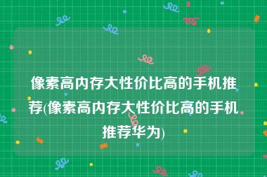 像素高内存大性价比高的手机推荐(像素高内存大性价比高的手机推荐华为)