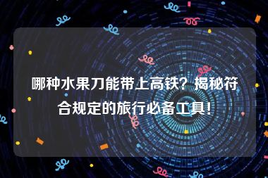 哪种水果刀能带上高铁？揭秘符合规定的旅行必备工具！