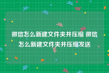 微信怎么新建文件夹并压缩 微信怎么新建文件夹并压缩发送