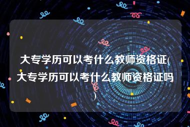 大专学历可以考什么教师资格证(大专学历可以考什么教师资格证吗)