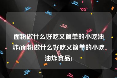 面粉做什么好吃又简单的小吃油炸(面粉做什么好吃又简单的小吃油炸食品)