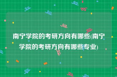 南宁学院的考研方向有哪些(南宁学院的考研方向有哪些专业)