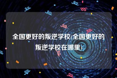 全国更好的叛逆学校(全国更好的叛逆学校在哪里)