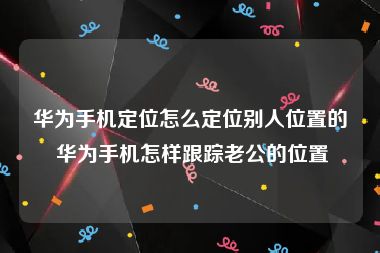 华为手机定位怎么定位别人位置的 华为手机怎样跟踪老公的位置