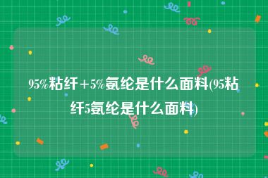 95%粘纤+5%氨纶是什么面料(95粘纤5氨纶是什么面料)