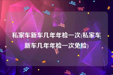 私家车新车几年年检一次(私家车新车几年年检一次免检)