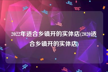 2022年适合乡镇开的实体店(2020适合乡镇开的实体店)