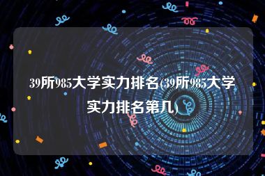 39所985大学实力排名(39所985大学实力排名第几)