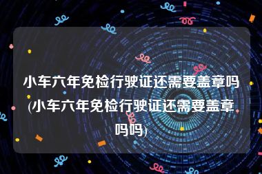 小车六年免检行驶证还需要盖章吗(小车六年免检行驶证还需要盖章吗吗)