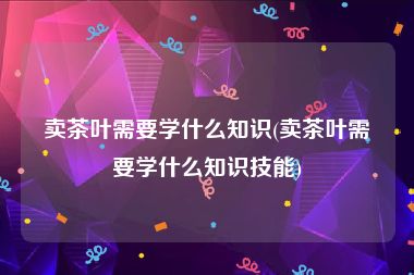 卖茶叶需要学什么知识(卖茶叶需要学什么知识技能)