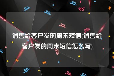 销售给客户发的周末短信(销售给客户发的周末短信怎么写)