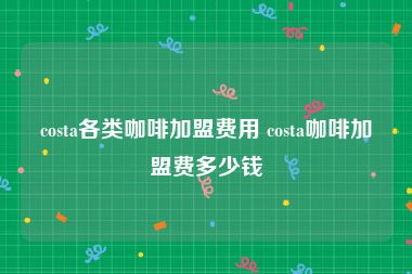 costa各类咖啡加盟费用 costa咖啡加盟费多少钱