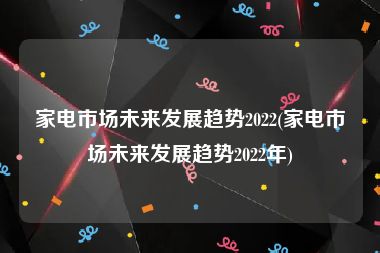 家电市场未来发展趋势2022(家电市场未来发展趋势2022年)