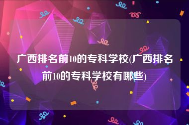 广西排名前10的专科学校(广西排名前10的专科学校有哪些)