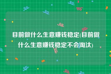 目前做什么生意赚钱稳定(目前做什么生意赚钱稳定不会淘汰)