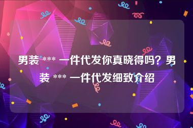 男装 *** 一件代发你真晓得吗？男装 *** 一件代发细致介绍