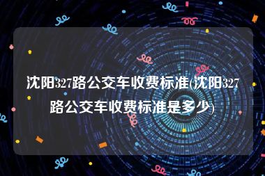 沈阳327路公交车收费标准(沈阳327路公交车收费标准是多少)