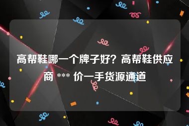 高帮鞋哪一个牌子好？高帮鞋供应商 *** 价一手货源通道