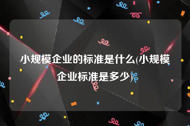 小规模企业的标准是什么(小规模企业标准是多少)