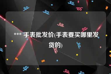  *** 手表批发价(手表要买哪里发货的)