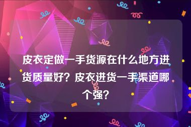 皮衣定做一手货源在什么地方进货质量好？皮衣进货一手渠道哪个强？