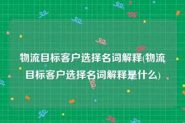 物流目标客户选择名词解释(物流目标客户选择名词解释是什么)