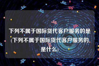 下列不属于国际货代客户服务的是(下列不属于国际货代客户服务的是什么)