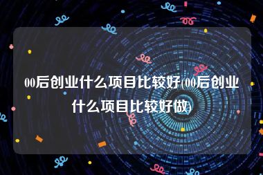 00后创业什么项目比较好(00后创业什么项目比较好做)